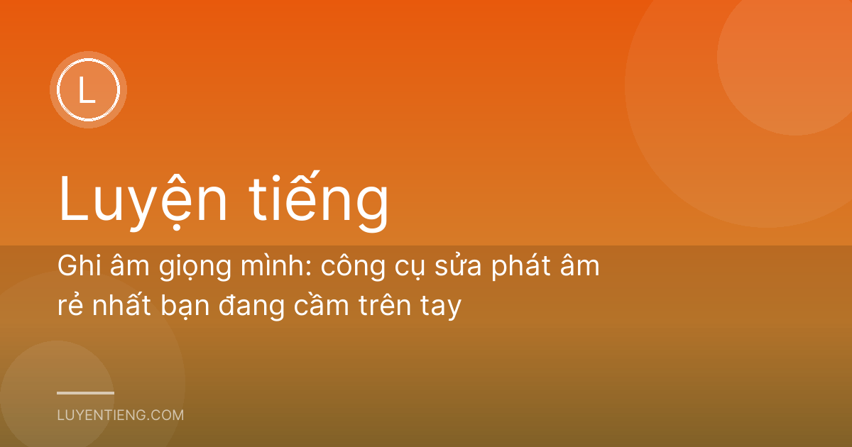 Ghi âm giọng mình: công cụ sửa phát âm rẻ nhất bạn đang cầm trên tay